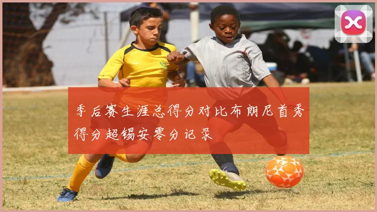 季后赛生涯总得分对比布朗尼首秀得分超锡安零分记录