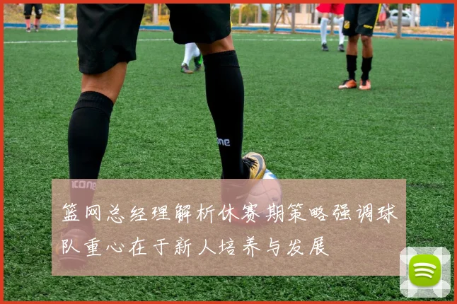篮网总经理解析休赛期策略强调球队重心在于新人培养与发展