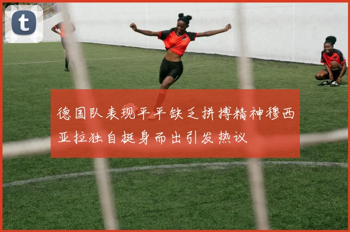 德国队表现平平缺乏拼搏精神穆西亚拉独自挺身而出引发热议