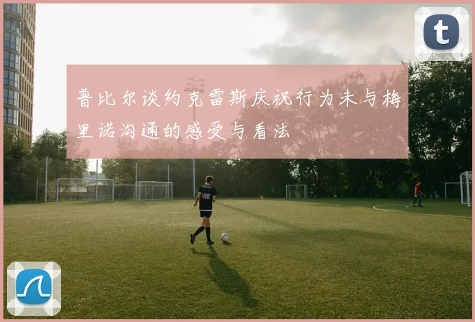 普比尔谈约克雷斯庆祝行为未与梅里诺沟通的感受与看法