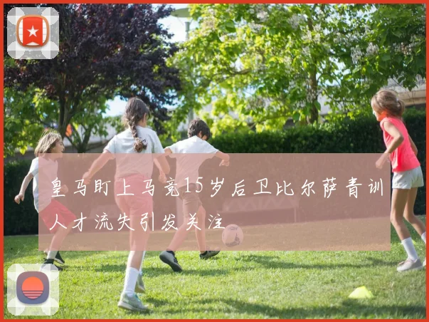 皇马盯上马竞15岁后卫比尔萨青训人才流失引发关注