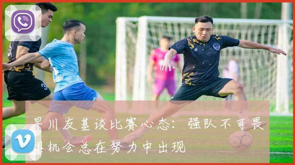 早川友基谈比赛心态：强队不可畏惧机会总在努力中出现