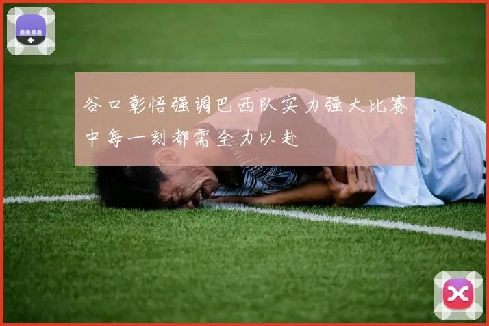 谷口彰悟强调巴西队实力强大比赛中每一刻都需全力以赴