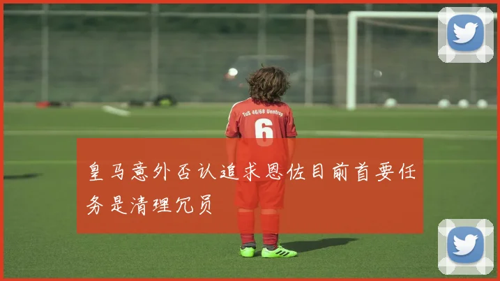 皇马意外否认追求恩佐目前首要任务是清理冗员