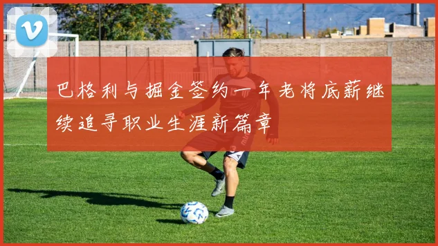 巴格利与掘金签约一年老将底薪继续追寻职业生涯新篇章