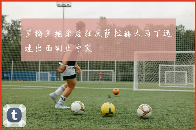 罗梅罗绝杀后狂庆萨拉赫大马丁迅速出面制止冲突