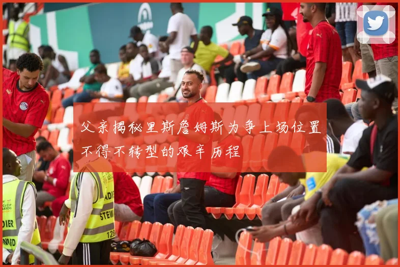 父亲揭秘里斯詹姆斯为争上场位置不得不转型的艰辛历程