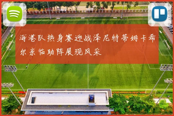 海港队热身赛迎战泽尼特蒂姆卡希尔亲临助阵展现风采