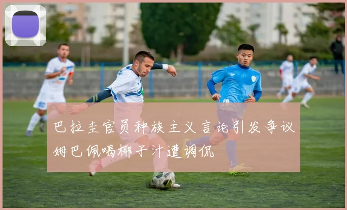 巴拉圭官员种族主义言论引发争议姆巴佩喝椰子汁遭调侃