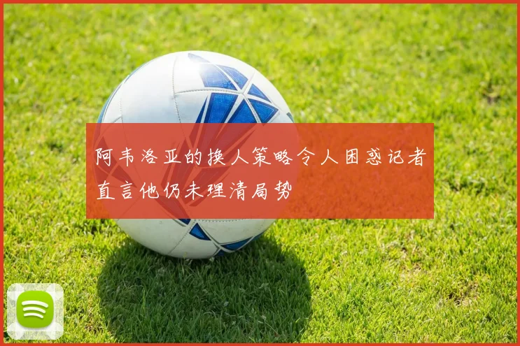 阿韦洛亚的换人策略令人困惑记者直言他仍未理清局势