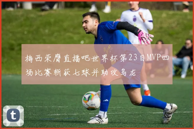 梅西荣膺直播吧世界杯第23日MVP四场比赛斩获七球并助攻乌龙