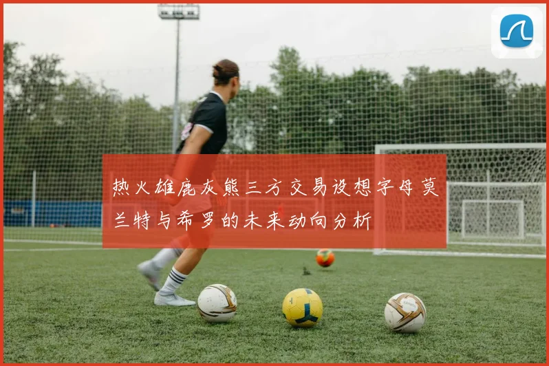 热火雄鹿灰熊三方交易设想字母莫兰特与希罗的未来动向分析