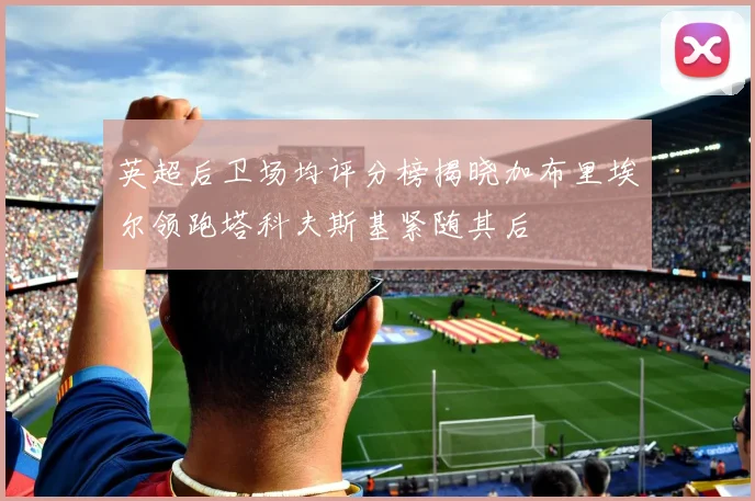英超后卫场均评分榜揭晓加布里埃尔领跑塔科夫斯基紧随其后