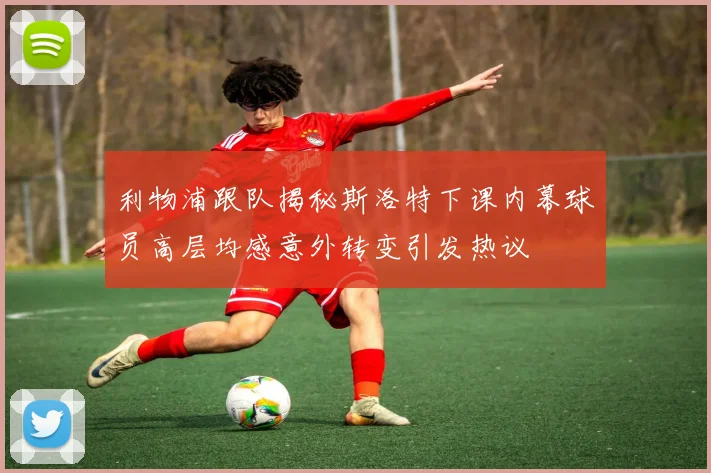 利物浦跟队揭秘斯洛特下课内幕球员高层均感意外转变引发热议